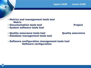 ตัวอย่างโปรแกรมที่ใช้เป็นเครื่องมือของ Upper-CASE และ Lower-CASE- Metricsandmanagementtoolstool ที่ช่วยในการจัดการและการสร้าง Metric- Documentationtoolstool ที่ช่วยในการจัดทำเอกสารของ Project- Systemsoftwaretoolstool ที่ช่วยสนับสนุนการทำงานกับซอฟแ​วร์ระบบ- Qualityassurancetoolstool ที่ช่วยในการทำ Qualityassurance- Databasemanagementtoolstool ที่ช่วยในการบริหารและจัดการฐาน​ข้อมูล- Softwareconfigurationmanagementtoolstool ที่ช่วยในการจัดการการทำ Softwareconfiguration