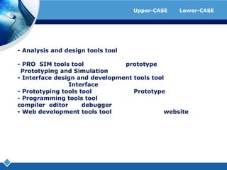 ตัวอย่างโปรแกรมที่ใช้เป็นเครื่องมือของ Upper-CASE และ Lower-CASE- Analysisanddesigntoolstool ที่ช่วยในการทำงานในวิเคราะห์แล​ะออกแบบระบบ- PRO/SIMtoolstool ที่ช่วยในการทำ prototype และจำลองการทำงาน (PrototypingandSimulation) ของระบบ- Interfacedesignanddevelopmenttoolstool ที่ช่วยในการออกแบบและพัฒนา Interface ของระบบ- Prototypingtoolstool ที่ช่วยในการทำ Prototype ต่างๆ- Programmingtoolstool ที่ช่วยในการเขียนโปรแกรม คือจะรวมเอา compiler, editor และ debugger ไว้ด้วยกัน- Webdevelopmenttoolstool ที่ช่วยในการพัฒนา website