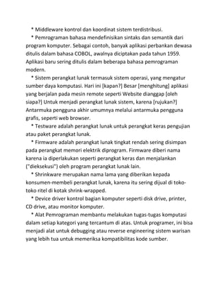 * Middleware kontrol dan koordinat sistem terdistribusi.
   * Pemrograman bahasa mendefinisikan sintaks dan semantik dari
program komputer. Sebagai contoh, banyak aplikasi perbankan dewasa
ditulis dalam bahasa COBOL, awalnya diciptakan pada tahun 1959.
Aplikasi baru sering ditulis dalam beberapa bahasa pemrograman
modern.
   * Sistem perangkat lunak termasuk sistem operasi, yang mengatur
sumber daya komputasi. Hari ini [kapan?] Besar [menghitung] aplikasi
yang berjalan pada mesin remote seperti Website dianggap [oleh
siapa?] Untuk menjadi perangkat lunak sistem, karena [rujukan?]
Antarmuka pengguna akhir umumnya melalui antarmuka pengguna
grafis, seperti web browser.
   * Testware adalah perangkat lunak untuk perangkat keras pengujian
atau paket perangkat lunak.
   * Firmware adalah perangkat lunak tingkat rendah sering disimpan
pada perangkat memori elektrik diprogram. Firmware diberi nama
karena ia diperlakukan seperti perangkat keras dan menjalankan
("dieksekusi") oleh program perangkat lunak lain.
   * Shrinkware merupakan nama lama yang diberikan kepada
konsumen-membeli perangkat lunak, karena itu sering dijual di toko-
toko ritel di kotak shrink-wrapped.
   * Device driver kontrol bagian komputer seperti disk drive, printer,
CD drive, atau monitor komputer.
   * Alat Pemrograman membantu melakukan tugas-tugas komputasi
dalam setiap kategori yang tercantum di atas. Untuk programer, ini bisa
menjadi alat untuk debugging atau reverse engineering sistem warisan
yang lebih tua untuk memeriksa kompatibilitas kode sumber.
 