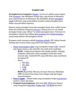 HARDWARE

Perangkat keras komputer (Inggris: hardware) adalah semua bagian
fisik komputer, dan dibedakan dengan data yang berada di dalamnya
atau yang beroperasi di dalamnya, dan dibedakan dengan perangkat
lunak (software) yang menyediakan instruksi untuk perangkat keras
dalam menyelesaikan tugasnya.

Batasan antara perangkat keras dan perangkat lunak akan sedikit buram
kalau kita berbicara mengenai firmware, karena firmware ini adalah
perangkat lunak yang "dibuat" ke dalam perangkat keras. Firmware ini
merupakan wilayah dari bidang ilmu komputer dan teknik komputer,
yang jarang dikenal oleh pengguna umum.

Komputer pada umumnya adalah komputer pribadi, (PC) dalam bentuk
desktop atau menara kotak yang terdiri dari bagian berikut:

  •   Papan sistem/papan induk yang merupakan tempat CPU, memori
      dan bagian lainnya, dan memiliki slot untuk kartu tambahan.
        o RAM - tempat penyimpanan data jangka pendek, sehingga
           komputer tidak perlu selalu mengakses hard disk untuk
           mencari data. Jumlah RAM yang lebih besar akan membantu
           kecepatan PC
        o Buses:
               Bus PCI
               Bus ISA
               USB
               AGP
        o ROM (Read Only Memory) di mana firmware diletakkan
        o CPU (Central Processing Unit) sebagai otak dan bagian
           utama komputer
  •   Power supply - sebuah kotak yang merupakan tempat transformer,
      kontrol voltase dan kipas
  •   Pengontrol penyimpanan, dari jenis IDE, SCSI atau lainnya,
      yang mengontrol hard disk, Floppy disk, CD-ROM dan drive
 