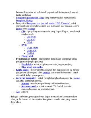 lainnya; kontroler ini terletak di papan induk (atas-papan) atau di
      kartu tambahan
  •   Pengontrol penampilan video yang memproduksi output untuk
      komputer display
  •   Pengontrol komputer bus (paralel, serial, USB, Firewire) untuk
      menyambung komputer dengan alat tambahan luar lainnya seperti
      printer atau scanner.
         o CD - tipe paling umum media yang dapat dilepas, murah tapi
            mudah rusak.
                CD-ROM
                CD-RW
                CD-R
         o DVD
                DVD-ROM
                DVD-RW
                DVD-R
         o Floppy disk
  •   Penyimpanan dalam - menyimpan data dalam komputer untuk
      penggunaan jangka panjang.
         o Hard disk - untuk penyimpanan data jangka panjang
         o Disk array controller
  •   Kartu suara - menerjemahkan signal dari papan sistem ke bahasa
      yang dapat dimengerti oleh speaker, dan memiliki terminal untuk
      mencolok kabel suara speaker.
  •   Jaringan komputer - untuk menghubungkan komputer ke internet
      dan/atau komputer lainnya.
         o Modem - media penyambung ke koneksi internet.
         o Kartu network - untuk internet DSL/kabel, dan/atau
            menghubungkan ke komputer lain.
  •   Alat lainnya.

Sebagai tambahan, perangkat keras dapat memasukan komponen luar
lainnya. Di bawah ini merupakan komponen standar atau yang umum
digunakan.
 