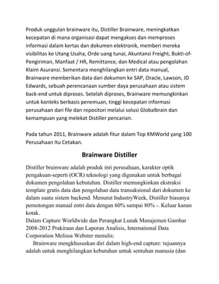 Produk unggulan brainware itu, Distiller Brainware, meningkatkan
kecepatan di mana organisasi dapat mengakses dan memproses
informasi dalam kertas dan dokumen elektronik, memberi mereka
visibilitas ke Utang Usaha, Orde uang tunai, Akuntansi Freight, Bukti-of-
Pengiriman, Manfaat / HR, Remittance, dan Medical atau pengolahan
Klaim Asuransi. Sementara menghilangkan entri data manual,
Brainware memberikan data dari dokumen ke SAP, Oracle, Lawson, JD
Edwards, sebuah perencanaan sumber daya perusahaan atau sistem
back-end untuk diproses. Setelah diproses, Brainware memungkinkan
untuk konteks berbasis penemuan, tinggi kecepatan informasi
perusahaan dari file dan repositori melalui solusi Globalbrain dan
kemampuan yang melekat Distiller pencarian.

Pada tahun 2011, Brainware adalah fitur dalam Top KMWorld yang 100
Perusahaan Itu Cetakan.

                        Brainware Distiller
Distiller brainware adalah produk inti perusahaan, karakter optik
pengakuan-seperti (OCR) teknologi yang digunakan untuk berbagai
dokumen pengolahan kebutuhan. Distiller memungkinkan ekstraksi
template gratis data dan pengolahan data transaksional dari dokumen ke
dalam suatu sistem backend. Menurut IndustryWeek, Distiller biasanya
pemotongan manual entri data dengan 60% sampai 80% -. Keluar kanan
kotak.
Dalam Capture Worldwide dan Perangkat Lunak Manajemen Gambar
2008-2012 Prakiraan dan Laporan Analisis, International Data
Corporation Melissa Webster menulis:
   Brainware mengkhususkan diri dalam high-end capture: tujuannya
adalah untuk menghilangkan kebutuhan untuk sentuhan manusia (dan
 
