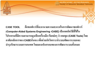 CASE TOOL คือซอฟแวร์ที่จะอานวยความสะดวกในการพัฒนาซอฟแวร์
(Computer-Aided Systems Engineering -CASE) เป็นเทคนิควิธีที่ใช้ใน
โปรแกรมที่มีความสามารถสูงเป็นเครื่องมือ เรียกย่อๆ ว่า เคสทูล (CASE Tools) โดย
อาศัยหลักการของ CASEนั่นเอง เพื่อช่วยนักวิเคราะห์ระบบพัฒนาระบบและ
บารุงรักษาระบบสารสนเทศ โดยมองเห็นกรอบของการพัฒนาระบบทั้งหมด
 