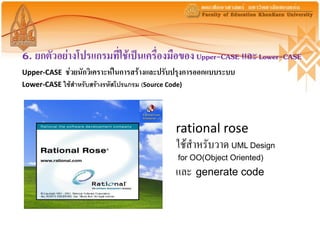 6. ยกตัวอย่างโปรแกรมที่ใช้เป็นเครื่องมือของ Upper-CASE และ Lower-CASE
Upper-CASE   ช่วยนักวิเคราะห์ในการสร้างและปรับปรุงการออกแบบระบบ
Lower-CASE ใช้สำหรับสร้ำงรหัสโปรแกรม (Source Code)




                                                rational rose
                                                ใช้สาหรับวาด UML Design
                                                for OO(Object Oriented)
                                                และ generate code
 