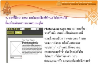 7. จากที่ศึกษา CASE มาท่านจะเลือกใช้ Tool โปรแกรมใด
ที่จะช่วยพัฒนาระบบ เพราะเหตุใด
                                 Phototyping tools เพราะว่า การที่เรา
                                 จะสร้างต้นแบบนั้นเป็นพัฒนาการที่
                                 รวดเร็วและเป็นการทดสอบการทางาน
                                 ของแบบจาลอง หรือต้นแบบของ
                                 ระบบงานใหม่ในการโต้ตอบและ
                                 กระบวนการทาซ้า ประโยคคาสั่งใน
                                 โปรแกรมที่เรียกว่าการวนรอบ
                                 (Interactive หรือ Iterative)โดยนักวิเคราะห์
 