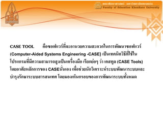 CASE TOOL คือซอฟแวร์ที่จะอานวยความสะดวกในการพัฒนาซอฟแวร์
(Computer-Aided Systems Engineering -CASE) เป็นเทคนิควิธีที่ใช้ใน
โปรแกรมที่มีความสามารถสูงเป็นเครื่องมือ เรียกย่อๆ ว่า เคสทูล (CASE Tools)
โดยอาศัยหลักการของ CASEนั่นเอง เพื่อช่วยนักวิเคราะห์ระบบพัฒนาระบบและ
บารุงรักษาระบบสารสนเทศ โดยมองเห็นกรอบของการพัฒนาระบบทั้งหมด
 