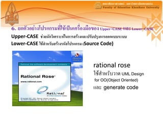 6. ยกตัวอย่างโปรแกรมที่ใช้เป็นเครื่องมือของ Upper-CASE และ Lower-CASE
Upper-CASE ช่วยนักวิเคราะห์ในการสร้างและปรับปรุงการออกแบบระบบ
Lower-CASE ใช้สาหรับสร้างรหัสโปรแกรม (Source Code)



                                           rational rose
                                           ใช้สาหรับวาด UML Design
                                           for OO(Object Oriented)
                                           และ generate code
 
