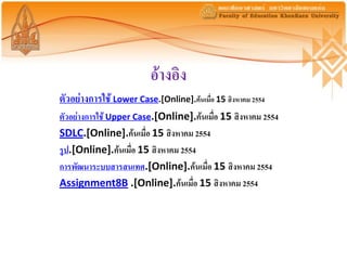 อ้างอิง
ตัวอย่างการใช้ Lower Case.[Online].ค้นเมื่อ 15 สิงหาคม 2554
ตัวอย่างการใช้ Upper Case.[Online].ค้นเมื่อ 15 สิงหาคม 2554
SDLC.[Online].ค้นเมื่อ 15 สิงหาคม 2554
รูป.[Online].ค้นเมื่อ 15 สิงหาคม 2554
การพัฒนาระบบสารสนเทศ.[Online].ค้นเมื่อ 15 สิงหาคม 2554
Assignment8B .[Online].ค้นเมื่อ 15 สิงหาคม 2554
 