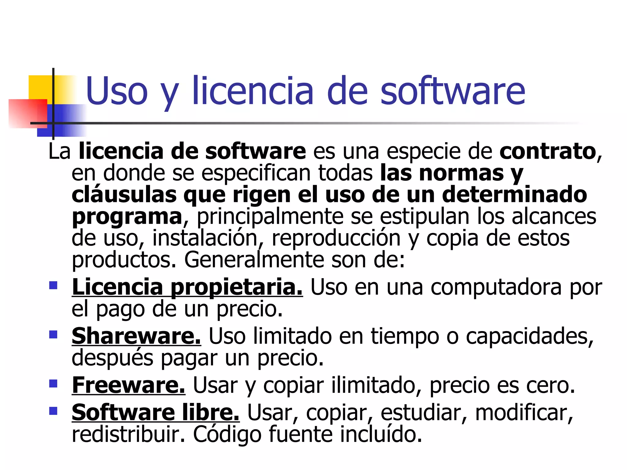 Uso y licencia de software La  licencia de software  es una especie de  contrato , en donde se especifican todas  las normas y cláusulas que rigen el uso de un determinado programa , principalmente se estipulan los alcances de uso, instalación, reproducción y copia de estos productos. Generalmente son de: Licencia propietaria.  Uso en una computadora por el pago de un precio. Shareware.  Uso limitado en tiempo o capacidades, después pagar un precio. Freeware.  Usar y copiar ilimitado, precio es cero. Software libre.  Usar, copiar, estudiar, modificar, redistribuir. Código fuente incluído. 
