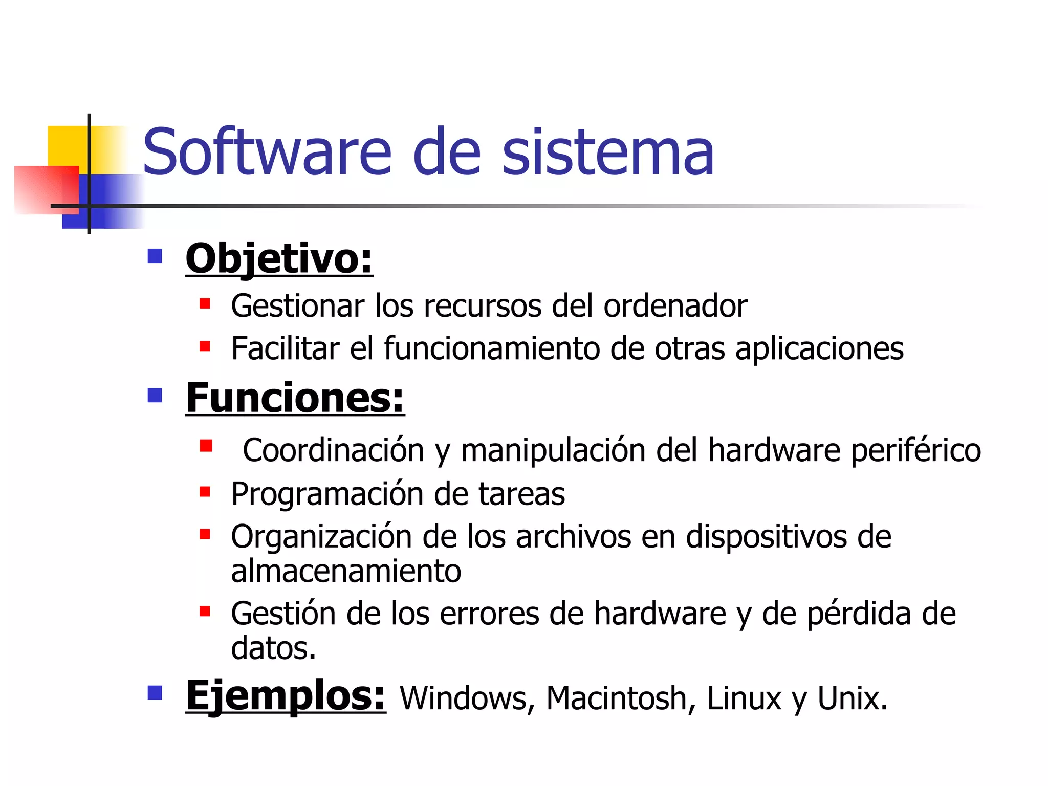 Software de sistema Objetivo: Gestionar los recursos del ordenador  Facilitar el funcionamiento de otras aplicaciones Funciones: Coordinación y manipulación del hardware periférico Programación de tareas Organización de los archivos en dispositivos de almacenamiento  Gestión de los errores de hardware y de pérdida de datos.  Ejemplos:   Windows, Macintosh, Linux y Unix. 