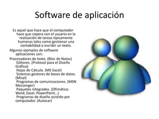 Software de aplicaciónEs aquel que hace que el computador hace que copera con el usuario en la realización de tareas típicamente humanas tales como gestionar una contabilidad o escribir un texto.Algunos ejemplos de software aplicaciones son:Procesadores de texto. (Bloc de Notas) Editores. (Protosol para el Diseño Gráfico) Hojas de Cálculo. (MS Excel) Sistemas gestores de bases de datos. (Misal) Programas de comunicaciones. (MSN Messenger) Paquetes integrados. (Ofimática: Word, Excel, PowerPoint…) Programas de diseño asistido por computador. (Autocar)