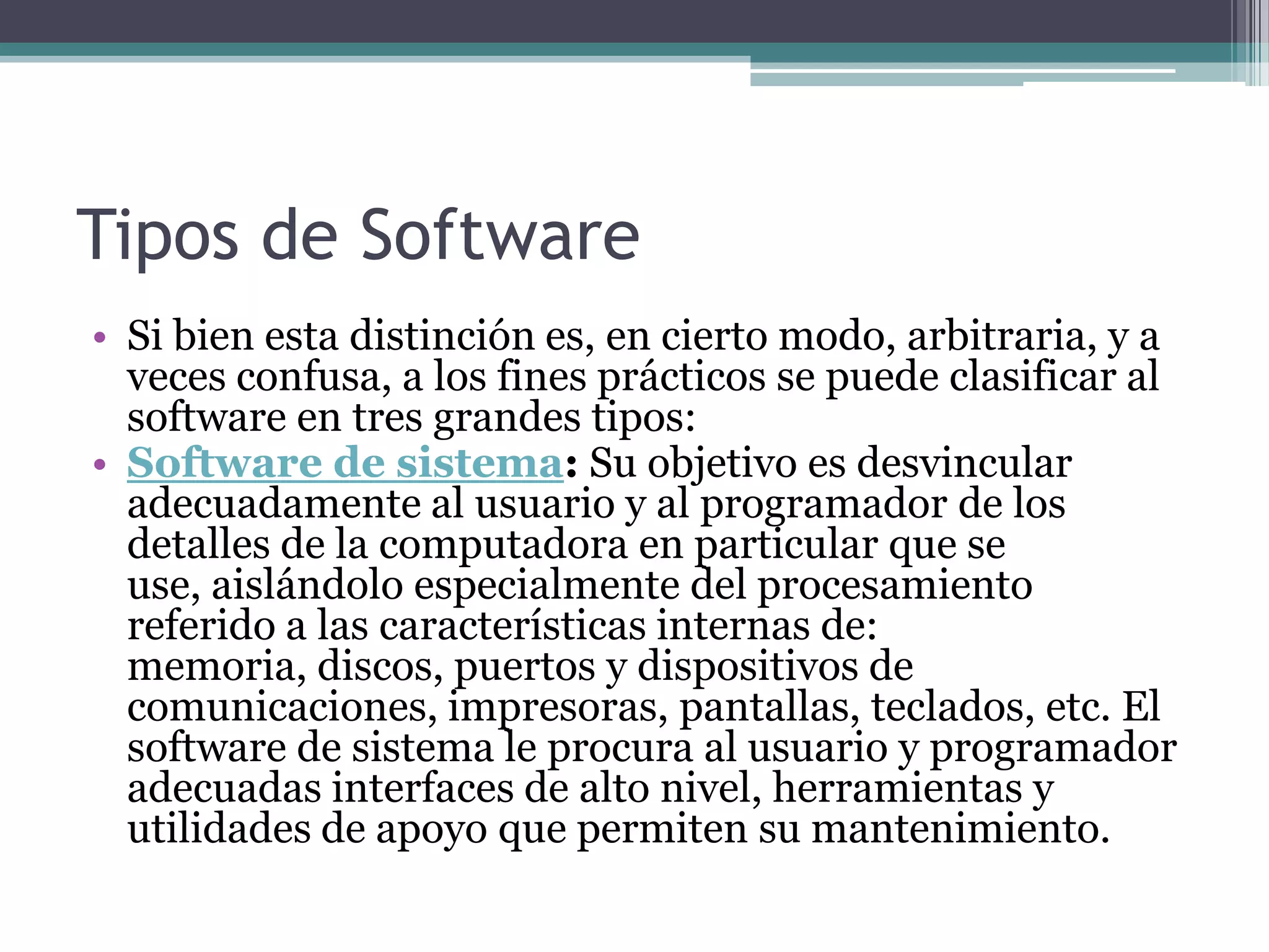Tipos de SoftwareSi bien esta distinción es, en cierto modo, arbitraria, y a veces confusa, a los fines prácticos se puede clasificar al software en tres grandes tipos:Software de sistema: Su objetivo es desvincular adecuadamente al usuario y al programador de los detalles de la computadora en particular que se use, aislándolo especialmente del procesamiento referido a las características internas de: memoria, discos, puertos y dispositivos de comunicaciones, impresoras, pantallas, teclados, etc. El software de sistema le procura al usuario y programador adecuadas interfaces de alto nivel, herramientas y utilidades de apoyo que permiten su mantenimiento.