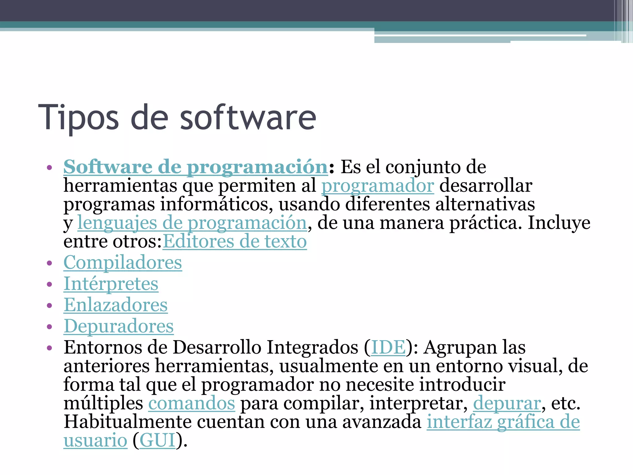 Tipos de softwareSoftware de programación: Es el conjunto de herramientas que permiten al programador desarrollar programas informáticos, usando diferentes alternativas y lenguajes de programación, de una manera práctica. Incluye entre otros:Editores de textoCompiladoresIntérpretesEnlazadoresDepuradoresEntornos de Desarrollo Integrados (IDE): Agrupan las anteriores herramientas, usualmente en un entorno visual, de forma tal que el programador no necesite introducir múltiples comandos para compilar, interpretar, depurar, etc. Habitualmente cuentan con una avanzada interfaz gráfica de usuario (GUI).