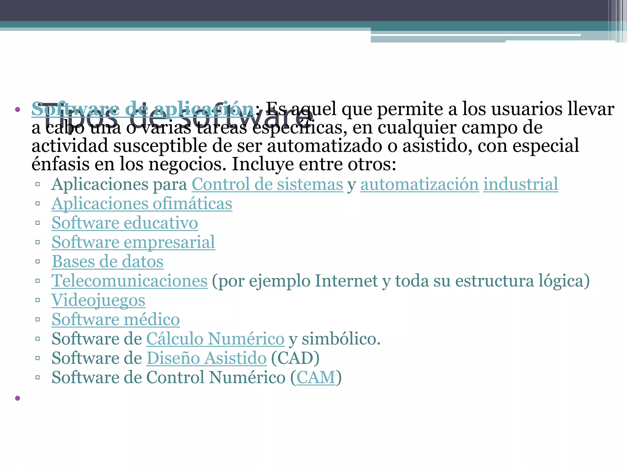 Tipos de softwareSoftware de aplicación: Es aquel que permite a los usuarios llevar a cabo una o varias tareas específicas, en cualquier campo de actividad susceptible de ser automatizado o asistido, con especial énfasis en los negocios. Incluye entre otros:Aplicaciones para Control de sistemas y automatización industrialAplicaciones ofimáticasSoftware educativoSoftware empresarialBases de datosTelecomunicaciones (por ejemplo Internet y toda su estructura lógica)VideojuegosSoftware médicoSoftware de Cálculo Numérico y simbólico.Software de Diseño Asistido (CAD)Software de Control Numérico (CAM)