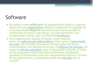 SoftwareSe conoce como software1 al equipamiento lógico o soporte lógico de una computadora digital; comprende el conjunto de los componenteslógicos necesarios que hacen posible la realización de tareas específicas, en contraposición a los componentes físicos, que son llamadoshardware.Los componentes lógicos incluyen, entre muchos otros, las aplicaciones informáticas; tales como el procesador de texto, que permite al usuario realizar todas las tareas concernientes a la edición de textos; el software de sistema, tal como el sistema operativo, que, básicamente, permite al resto de los programas funcionar adecuadamente, facilitando también la interacción entre los componentes físicos y el resto de las aplicaciones, y proporcionando una interfaz con el usuario