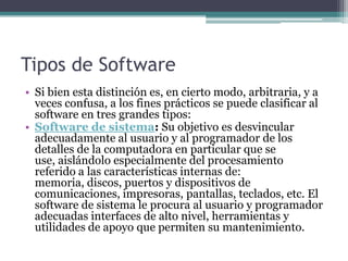 Tipos de SoftwareSi bien esta distinción es, en cierto modo, arbitraria, y a veces confusa, a los fines prácticos se puede clasificar al software en tres grandes tipos:Software de sistema: Su objetivo es desvincular adecuadamente al usuario y al programador de los detalles de la computadora en particular que se use, aislándolo especialmente del procesamiento referido a las características internas de: memoria, discos, puertos y dispositivos de comunicaciones, impresoras, pantallas, teclados, etc. El software de sistema le procura al usuario y programador adecuadas interfaces de alto nivel, herramientas y utilidades de apoyo que permiten su mantenimiento.