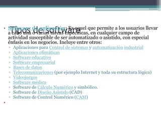 Tipos de softwareSoftware de aplicación: Es aquel que permite a los usuarios llevar a cabo una o varias tareas específicas, en cualquier campo de actividad susceptible de ser automatizado o asistido, con especial énfasis en los negocios. Incluye entre otros:Aplicaciones para Control de sistemas y automatización industrialAplicaciones ofimáticasSoftware educativoSoftware empresarialBases de datosTelecomunicaciones (por ejemplo Internet y toda su estructura lógica)VideojuegosSoftware médicoSoftware de Cálculo Numérico y simbólico.Software de Diseño Asistido (CAD)Software de Control Numérico (CAM)