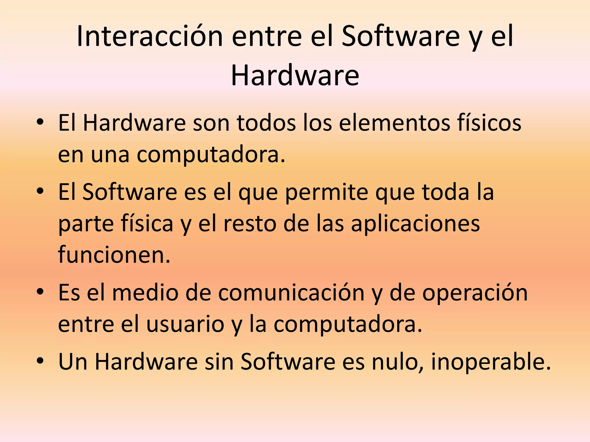 Interacción entre el Software y el HardwareEl Hardware son todos los elementos físicos en una computadora.El Software es el que permite que toda la parte física y el resto de las aplicaciones funcionen.Es el medio de comunicación y de operación entre el usuario y la computadora. Un Hardware sin Software es nulo, inoperable.