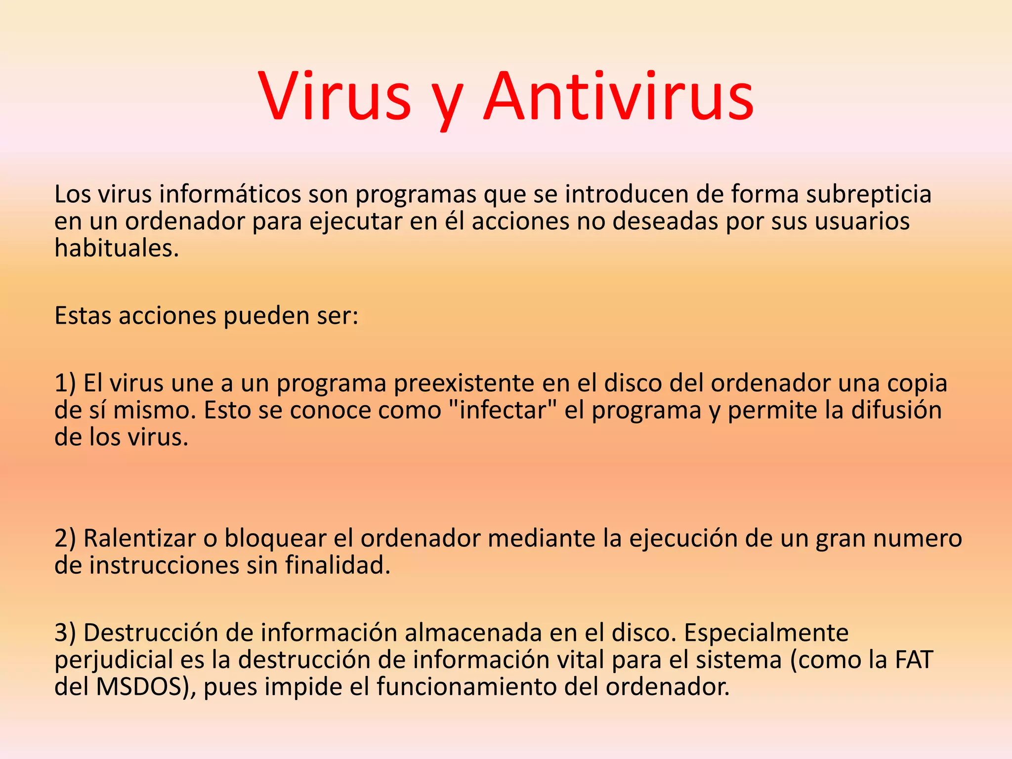 Virus y AntivirusLos virus informáticos son programas que se introducen de forma subrepticia en un ordenador para ejecutar en él acciones no deseadas por sus usuarios habituales.Estas acciones pueden ser: 1) El virus une a un programa preexistente en el disco del ordenador una copia de sí mismo. Esto se conoce como "infectar" el programa y permite la difusión de los virus.2) Ralentizar o bloquear el ordenador mediante la ejecución de un gran numero de instrucciones sin finalidad. 3) Destrucción de información almacenada en el disco. Especialmente perjudicial es la destrucción de información vital para el sistema (como la FAT del MSDOS), pues impide el funcionamiento del ordenador. 