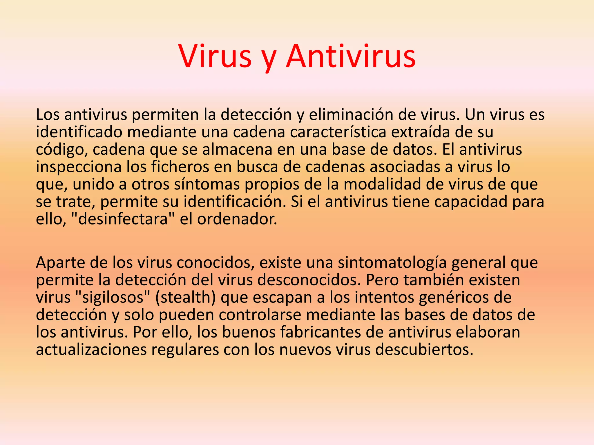 Virus y AntivirusLos antivirus permiten la detección y eliminación de virus. Un virus es identificado mediante una cadena característica extraída de su código, cadena que se almacena en una base de datos. El antivirus inspecciona los ficheros en busca de cadenas asociadas a virus lo que, unido a otros síntomas propios de la modalidad de virus de que se trate, permite su identificación. Si el antivirus tiene capacidad para ello, "desinfectara" el ordenador.Aparte de los virus conocidos, existe una sintomatología general que permite la detección del virus desconocidos. Pero también existen virus "sigilosos" (stealth) que escapan a los intentos genéricos de detección y solo pueden controlarse mediante las bases de datos de los antivirus. Por ello, los buenos fabricantes de antivirus elaboran actualizaciones regulares con los nuevos virus descubiertos. 