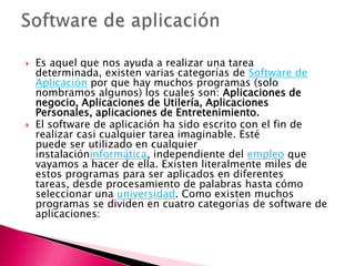 Es aquel que nos ayuda a realizar una tarea determinada, existen varias categorías de Software de Aplicación por que hay muchos programas (solo nombramos algunos) los cuales son: Aplicaciones de negocio, Aplicaciones de Utilería, Aplicaciones Personales, aplicaciones de Entretenimiento.El software de aplicación ha sido escrito con el fin de realizar casi cualquier tarea imaginable. Esté puede ser utilizado en cualquier instalacióninformática, independiente del empleo que vayamos a hacer de ella. Existen literalmente miles de estos programas para ser aplicados en diferentes tareas, desde procesamiento de palabras hasta cómo seleccionar una universidad. Como existen muchos programas se dividen en cuatro categorías de software de aplicaciones:Software de aplicación