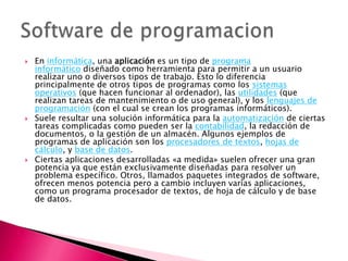    En informática, una aplicación es un tipo de programa
    informático diseñado como herramienta para permitir a un usuario
    realizar uno o diversos tipos de trabajo. Esto lo diferencia
    principalmente de otros tipos de programas como los sistemas
    operativos (que hacen funcionar al ordenador), las utilidades (que
    realizan tareas de mantenimiento o de uso general), y los lenguajes de
    programación (con el cual se crean los programas informáticos).
   Suele resultar una solución informática para la automatización de ciertas
    tareas complicadas como pueden ser la contabilidad, la redacción de
    documentos, o la gestión de un almacén. Algunos ejemplos de
    programas de aplicación son los procesadores de textos, hojas de
    cálculo, y base de datos.
   Ciertas aplicaciones desarrolladas «a medida» suelen ofrecer una gran
    potencia ya que están exclusivamente diseñadas para resolver un
    problema específico. Otros, llamados paquetes integrados de software,
    ofrecen menos potencia pero a cambio incluyen varias aplicaciones,
    como un programa procesador de textos, de hoja de cálculo y de base
    de datos.
 