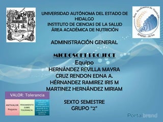 UNIVERSIDAD AUTÓNOMA DEL ESTADO DE
              HIDALGO
  INSTITUTO DE CIENCIAS DE LA SALUD
    ÁREA ACADÉMICA DE NUTRICIÓN

   ADMINISTRACIÓN GENERAL

    MICROSOFT PROJECT
             Equipo
  HERNÁNDEZ REVILLA MAYRA
    CRUZ RENDON EDNA A.
  HÉRNANDEZ RAMIREZ IRIS M
 MARTINEZ HERNÁNDEZ MIRIAM

         SEXTO SEMESTRE
            GRUPO “2”
 