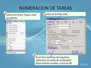 NUMERACION DE TAREAS
1
    Click en el menú Tools y click         2 Click en la ficha view
    en options




                               3
                                   En el área opciones de esquema,
                                   seleccione la casilla de verificación
                                   Show Outline number y click en OK
 