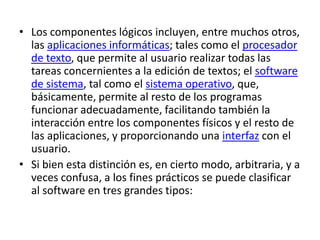 • Los componentes lógicos incluyen, entre muchos otros,
  las aplicaciones informáticas; tales como el procesador
  de texto, que permite al usuario realizar todas las
  tareas concernientes a la edición de textos; el software
  de sistema, tal como el sistema operativo, que,
  básicamente, permite al resto de los programas
  funcionar adecuadamente, facilitando también la
  interacción entre los componentes físicos y el resto de
  las aplicaciones, y proporcionando una interfaz con el
  usuario.
• Si bien esta distinción es, en cierto modo, arbitraria, y a
  veces confusa, a los fines prácticos se puede clasificar
  al software en tres grandes tipos:
 