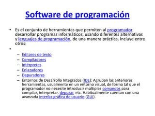 Software de programación
• Es el conjunto de herramientas que permiten al programador
  desarrollar programas informáticos, usando diferentes alternativas
  y lenguajes de programación, de una manera práctica. Incluye entre
  otros:
•
   –   Editores de texto
   –   Compiladores
   –   Intérpretes
   –   Enlazadores
   –   Depuradores
   –   Entornos de Desarrollo Integrados (IDE): Agrupan las anteriores
       herramientas, usualmente en un entorno visual, de forma tal que el
       programador no necesite introducir múltiples comandos para
       compilar, interpretar, depurar, etc. Habitualmente cuentan con una
       avanzada interfaz gráfica de usuario (GUI).
 