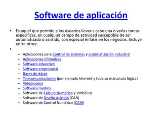 Software de aplicación
• Es aquel que permite a los usuarios llevar a cabo una o varias tareas
  específicas, en cualquier campo de actividad susceptible de ser
  automatizado o asistido, con especial énfasis en los negocios. Incluye
  entre otros:
•
    –   Aplicaciones para Control de sistemas y automatización industrial
    –   Aplicaciones ofimáticas
    –   Software educativo
    –   Software empresarial
    –   Bases de datos
    –   Telecomunicaciones (por ejemplo Internet y toda su estructura lógica)
    –   Videojuegos
    –   Software médico
    –   Software de Cálculo Numérico y simbólico.
    –   Software de Diseño Asistido (CAD)
    –   Software de Control Numérico (CAM)
 