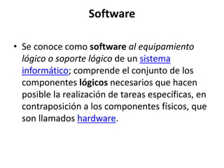 Software

• Se conoce como software al equipamiento
  lógico o soporte lógico de un sistema
  informático; comprende el conjunto de los
  componentes lógicos necesarios que hacen
  posible la realización de tareas específicas, en
  contraposición a los componentes físicos, que
  son llamados hardware.
 