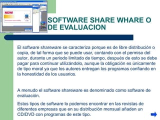 SOFTWARE SHARE WHARE O DE EVALUACION  El software shareware se caracteriza porque es de libre distribución o copia, de tal forma que se puede usar, contando con el permiso del autor, durante un periodo limitado de tiempo, después de esto se debe pagar para continuar utilizándolo, aunque la obligación es únicamente de tipo moral ya que los autores entregan los programas confiando en la honestidad de los usuarios.  A menudo el software shareware es denominado como software de evaluación.  Estos tipos de software lo podemos encontrar en las revistas de diferentes empresas que en su distribución mensual añaden un CD/DVD con programas de este tipo. 