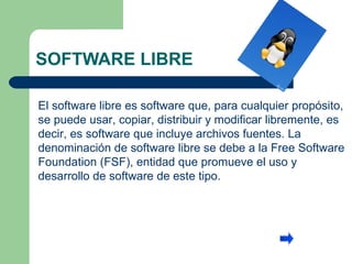 SOFTWARE LIBRE El software libre es software que, para cualquier propósito, se puede usar, copiar, distribuir y modificar libremente, es decir, es software que incluye archivos fuentes. La denominación de software libre se debe a la Free Software Foundation (FSF), entidad que promueve el uso y desarrollo de software de este tipo.  