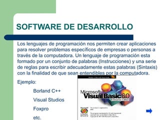 SOFTWARE DE DESARROLLO Los lenguajes de programación nos permiten crear aplicaciones para resolver problemas específicos de empresas o personas a través de la computadora. Un lenguaje de programación esta formado por un conjunto de palabras (Instrucciones) y una serie de reglas para escribir adecuadamente estas palabras (Sintaxis) con la finalidad de que sean entendibles por la computadora.  Ejemplo: Borland C++ Visual Studios  Foxpro etc. 