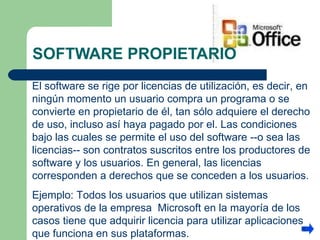 SOFTWARE PROPIETARIO El software se rige por licencias de utilización, es decir, en ningún momento un usuario compra un programa o se convierte en propietario de él, tan sólo adquiere el derecho de uso, incluso así haya pagado por el. Las condiciones bajo las cuales se permite el uso del software --o sea las licencias-- son contratos suscritos entre los productores de software y los usuarios. En general, las licencias corresponden a derechos que se conceden a los usuarios. Ejemplo: Todos los usuarios que utilizan sistemas operativos de la empresa  Microsoft en la mayoría de los casos tiene que adquirir licencia para utilizar aplicaciones que funciona en sus plataformas. 