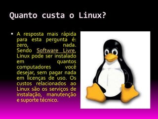 Quanto custa o Linux?

 A resposta mais rápida
  para esta pergunta é:
  zero,              nada.
  Sendo Software Livre,
  Linux pode ser instalado
  em               quantos
  computadores        você
  desejar, sem pagar nada
  em licenças de uso. Os
  custos relacionados ao
  Linux são os serviços de
  instalação, manutenção
  e suporte técnico.
 