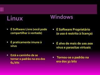 Linux                           Windows

 É Software Livre (você pode    É Software Proprietário
  compartilhar à vontade)         (o uso é restrito à licença)

 É praticamente imune à         É alvo de mais de 100.000
  vírus
                                  vírus e parasitas virtuais

 Está a caminho de se
  tornar o padrão na era dos     Tornou-se o padrão na
  64 bits                         era dos 32 bits
 