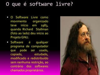 O que é software livre?

 O Software Livre como
  movimento       organizado
  teve início em 1983,
  quando Richard Stallman
  (foto ao lado) deu início ao
  Projeto GNU.
 Software     é    qualquer
  programa de computador
  que pode ser usado,
  copiado,         estudado,
  modificado e redistribuído
  sem nenhuma restrição, ao
  contrário dos softwares
  chamados proprietários.
 