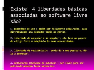 Existe 4 liberdades básicas
associadas ao software livre
são?
1. liberdade de uso : podem ser facilmente adquiridos, suas
distribuições irá acomodar todos os gostos.

2. liberdade de aprender a se adaptar : ele leva um pacote
de código fonte á adaptá-lo às suas necessidades.


3. liberdade de redistribuir: enviá-la a uma pessoa ou dá-
la a conhecer.


4. melhoraram liberdade de publicar : ser livre para ser
publicado podendo fazer melhorias.
 