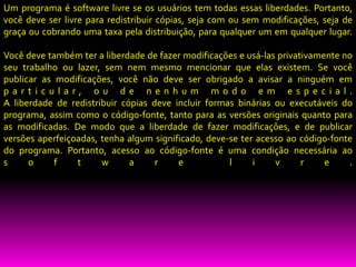 Um programa é software livre se os usuários tem todas essas liberdades. Portanto,
você deve ser livre para redistribuir cópias, seja com ou sem modificações, seja de
graça ou cobrando uma taxa pela distribuição, para qualquer um em qualquer lugar.

Você deve também ter a liberdade de fazer modificações e usá-las privativamente no
seu trabalho ou lazer, sem nem mesmo mencionar que elas existem. Se você
publicar as modificações, você não deve ser obrigado a avisar a ninguém em
particular, ou de nenhum modo em especial.
A liberdade de redistribuir cópias deve incluir formas binárias ou executáveis do
programa, assim como o código-fonte, tanto para as versões originais quanto para
as modificadas. De modo que a liberdade de fazer modificações, e de publicar
versões aperfeiçoadas, tenha algum significado, deve-se ter acesso ao código-fonte
do programa. Portanto, acesso ao código-fonte é uma condição necessária ao
s     o     f    t     w      a     r    e           l     i    v      r    e     .
 