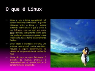 O que é Linux
   Linux é um sistema operacional, tal
    como o Windows da Microsoft . A grande
    diferença entre o Linux e        outros
    sistemas operacionais é que o Linux é
    um Software Livre, ou seja, tem custo
    zero e tem seu código fonte aberto para
    que qualquer pessoa ou empresa possa
    modificá-lo. Isto o torna extremamente
    flexível.
   Linux adota a arquitetura do Unix, um
    sistema operacional muito confiável,
    robusto e seguro, desenvolvido na
    década de 70 que evoluiu até os dias de
    hoje.
   Linux não tem um único fabricante. É
    trabalho de diversas empresas e
    desenvolvedores do mundo todo e é
    constantemente atualizado.
 