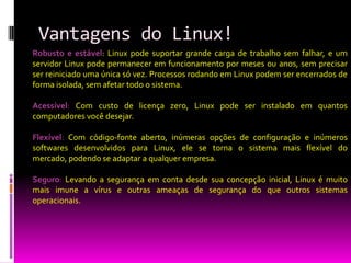 Vantagens do Linux!
Robusto e estável: Linux pode suportar grande carga de trabalho sem falhar, e um
servidor Linux pode permanecer em funcionamento por meses ou anos, sem precisar
ser reiniciado uma única só vez. Processos rodando em Linux podem ser encerrados de
forma isolada, sem afetar todo o sistema.

Acessível: Com custo de licença zero, Linux pode ser instalado em quantos
computadores você desejar.

Flexível: Com código-fonte aberto, inúmeras opções de configuração e inúmeros
softwares desenvolvidos para Linux, ele se torna o sistema mais flexível do
mercado, podendo se adaptar a qualquer empresa.

Seguro: Levando a segurança em conta desde sua concepção inicial, Linux é muito
mais imune a vírus e outras ameaças de segurança do que outros sistemas
operacionais.
 