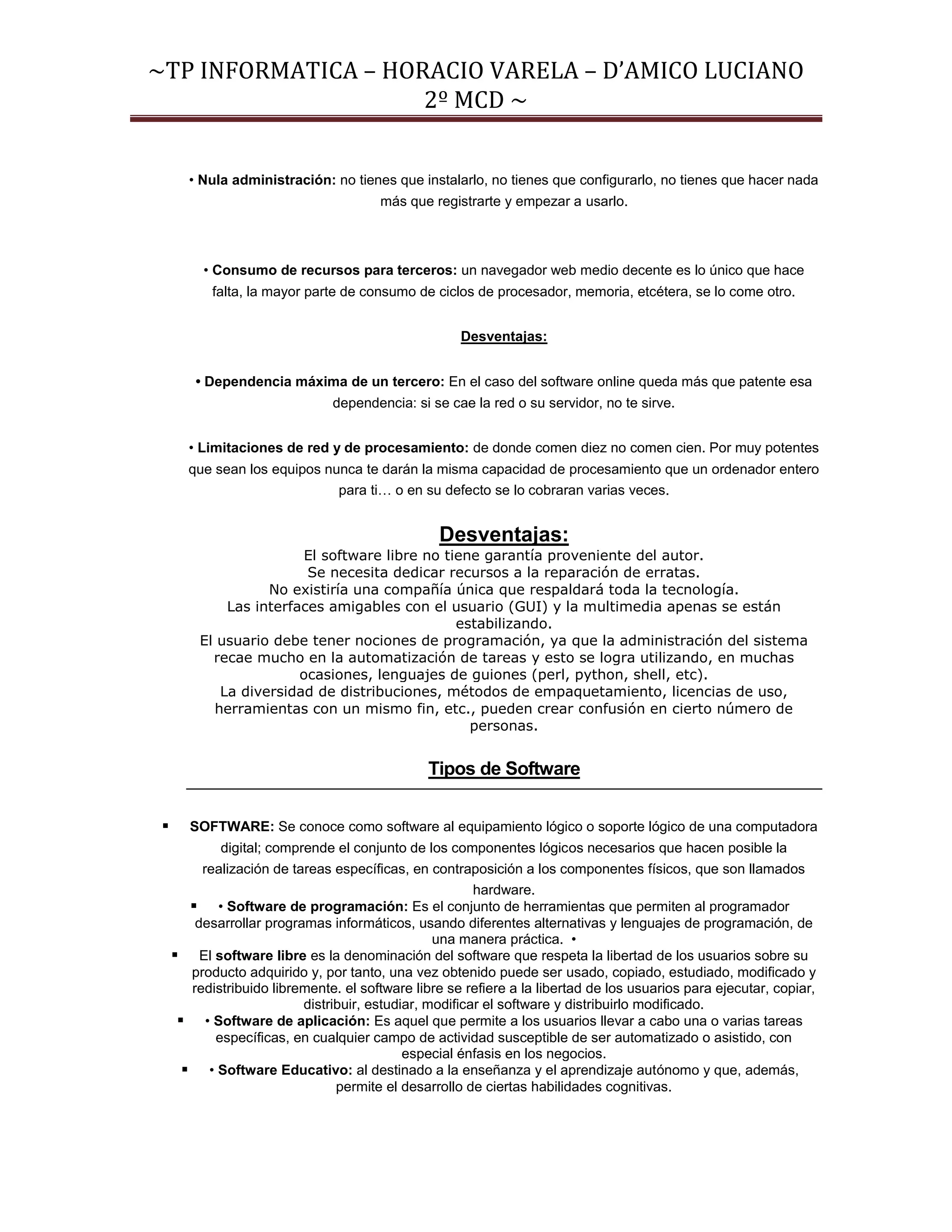 ~TP INFORMATICA – HORACIO VARELA – D’AMICO LUCIANO
                     2º MCD ~


        • Nula administración: no tienes que instalarlo, no tienes que configurarlo, no tienes que hacer nada
                                        más que registrarte y empezar a usarlo.



          • Consumo de recursos para terceros: un navegador web medio decente es lo único que hace
            falta, la mayor parte de consumo de ciclos de procesador, memoria, etcétera, se lo come otro.


                                                      Desventajas:


         • Dependencia máxima de un tercero: En el caso del software online queda más que patente esa
                                dependencia: si se cae la red o su servidor, no te sirve.


       • Limitaciones de red y de procesamiento: de donde comen diez no comen cien. Por muy potentes
       que sean los equipos nunca te darán la misma capacidad de procesamiento que un ordenador entero
                              para ti… o en su defecto se lo cobraran varias veces.


                                                  Desventajas:
                         El software libre no tiene garantía proveniente del autor.
                         Se necesita dedicar recursos a la reparación de erratas.
                   No existiría una compañía única que respaldará toda la tecnología.
             Las interfaces amigables con el usuario (GUI) y la multimedia apenas se están
                                                estabilizando.
         El usuario debe tener nociones de programación, ya que la administración del sistema
           recae mucho en la automatización de tareas y esto se logra utilizando, en muchas
                        ocasiones, lenguajes de guiones (perl, python, shell, etc).
            La diversidad de distribuciones, métodos de empaquetamiento, licencias de uso,
           herramientas con un mismo fin, etc., pueden crear confusión en cierto número de
                                                  personas.


                                                Tipos de Software


       SOFTWARE: Se conoce como software al equipamiento lógico o soporte lógico de una computadora
             digital; comprende el conjunto de los componentes lógicos necesarios que hacen posible la
          realización de tareas específicas, en contraposición a los componentes físicos, que son llamados
                                                         hardware.
         • Software de programación: Es el conjunto de herramientas que permiten al programador
         desarrollar programas informáticos, usando diferentes alternativas y lenguajes de programación, de
                                                  una manera práctica. •
      El software libre es la denominación del software que respeta la libertad de los usuarios sobre su
        producto adquirido y, por tanto, una vez obtenido puede ser usado, copiado, estudiado, modificado y
        redistribuido libremente. el software libre se refiere a la libertad de los usuarios para ejecutar, copiar,
                           distribuir, estudiar, modificar el software y distribuirlo modificado.
       • Software de aplicación: Es aquel que permite a los usuarios llevar a cabo una o varias tareas
            específicas, en cualquier campo de actividad susceptible de ser automatizado o asistido, con
                                             especial énfasis en los negocios.
        • Software Educativo: al destinado a la enseñanza y el aprendizaje autónomo y que, además,
                                 permite el desarrollo de ciertas habilidades cognitivas.
 