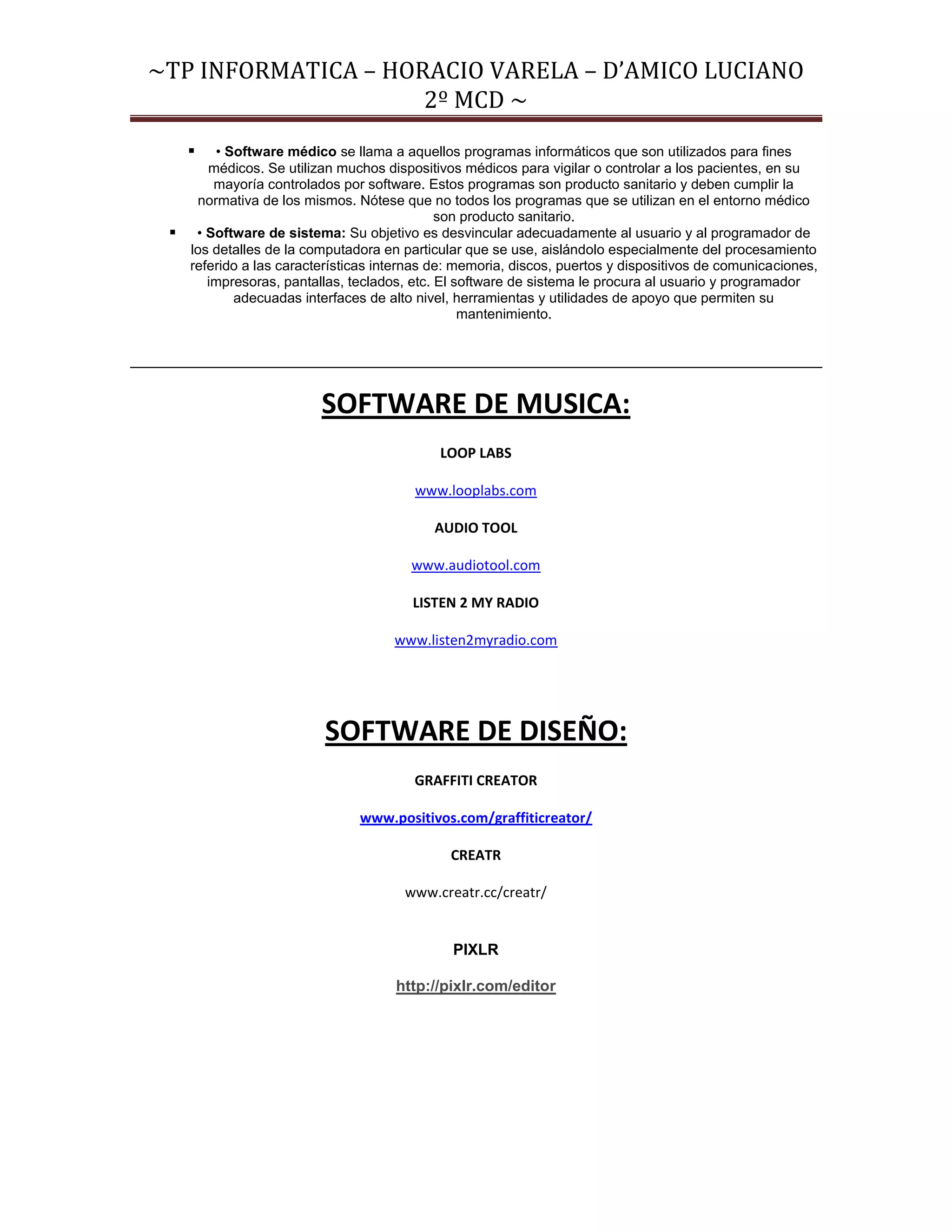 ~TP INFORMATICA – HORACIO VARELA – D’AMICO LUCIANO
                     2º MCD ~
      • Software médico se llama a aquellos programas informáticos que son utilizados para fines
      médicos. Se utilizan muchos dispositivos médicos para vigilar o controlar a los pacientes, en su
       mayoría controlados por software. Estos programas son producto sanitario y deben cumplir la
    normativa de los mismos. Nótese que no todos los programas que se utilizan en el entorno médico
                                            son producto sanitario.
  • Software de sistema: Su objetivo es desvincular adecuadamente al usuario y al programador de
   los detalles de la computadora en particular que se use, aislándolo especialmente del procesamiento
   referido a las características internas de: memoria, discos, puertos y dispositivos de comunicaciones,
      impresoras, pantallas, teclados, etc. El software de sistema le procura al usuario y programador
          adecuadas interfaces de alto nivel, herramientas y utilidades de apoyo que permiten su
                                                mantenimiento.




                         SOFTWARE DE MUSICA:
                                            LOOP LABS

                                        www.looplabs.com

                                           AUDIO TOOL

                                       www.audiotool.com

                                        LISTEN 2 MY RADIO

                                     www.listen2myradio.com




                          SOFTWARE DE DISEÑO:
                                        GRAFFITI CREATOR

                               www.positivos.com/graffiticreator/

                                              CREATR

                                      www.creatr.cc/creatr/


                                              PIXLR

                                     http://pixlr.com/editor
 