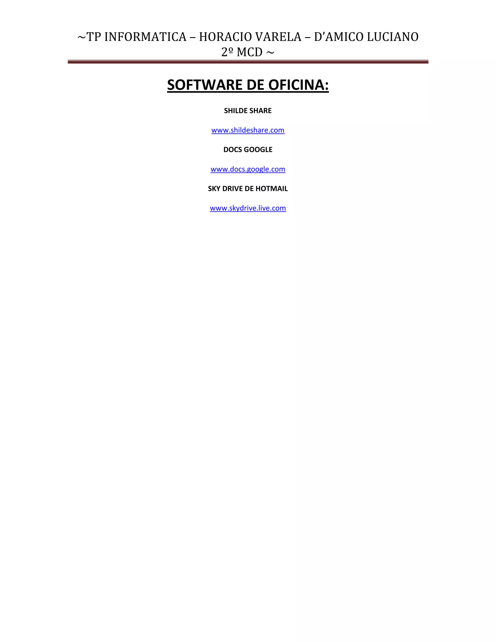 ~TP INFORMATICA – HORACIO VARELA – D’AMICO LUCIANO
                     2º MCD ~

             SOFTWARE DE OFICINA:
                       SHILDE SHARE

                   www.shildeshare.com

                      DOCS GOOGLE

                   www.docs.google.com

                   SKY DRIVE DE HOTMAIL

                   www.skydrive.live.com
 