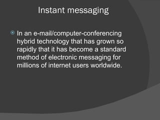 Instant messaging In an e-mail/computer-conferencing hybrid technology that has grown so rapidly that it has become a standard method of electronic messaging for millions of internet users worldwide. 