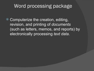 Word processing package Computerize the creation, editing, revision, and printing of  documents  (such as letters, memos, and reports) by electronically processing  text data . 