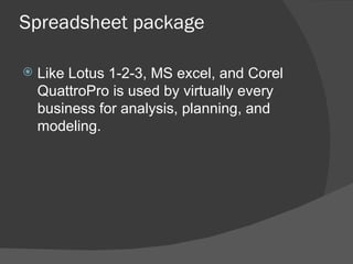 Spreadsheet package Like Lotus 1-2-3, MS excel, and Corel QuattroPro is used by virtually every business for analysis, planning, and modeling. 