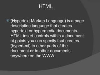 HTML (Hypertext Markup Language) is a page description language that creates hypertext or hypermedia documents. HTML insert controls within a document at points you can specify that creates (hypertext) to other parts of the document or to other documents anywhere on the WWW. 